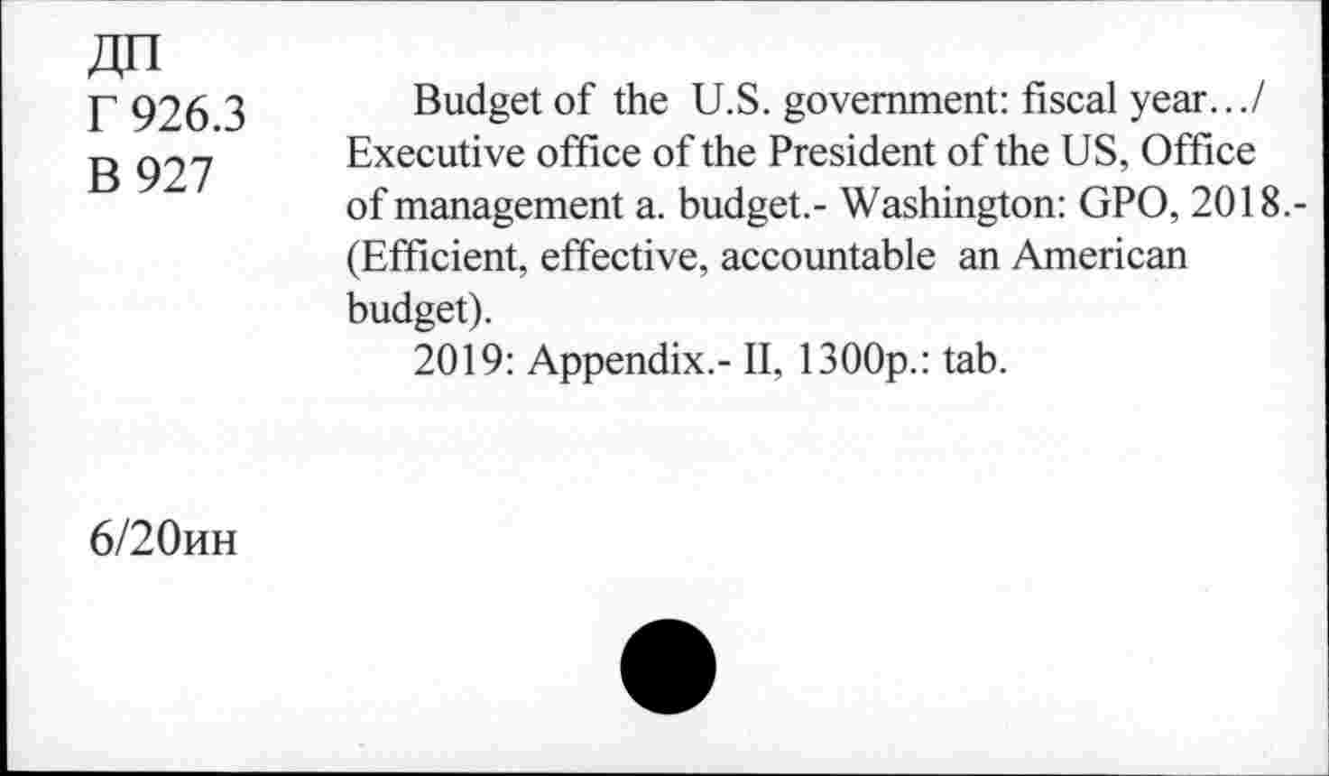 ﻿r 926.3
B 927
Budget of the U.S. government: fiscal year.../ Executive office of the President of the US, Office of management a. budget.- Washington: GPO, 2018.-(Efficient, effective, accountable an American budget).
2019: Appendix.- II, 1300p.: tab.
6/20hh